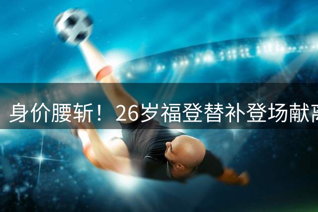 身价腰斩！26岁福登替补登场献离谱解围 无缘世界杯+自荐队长遭拒